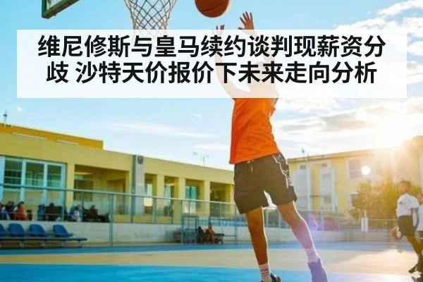 维尼修斯与皇马续约谈判现薪资分歧 沙特天价报价下未来走向分析